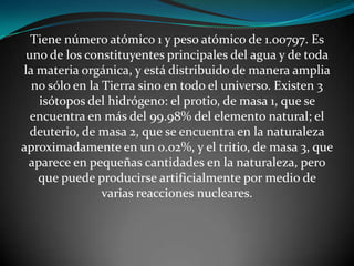 Tiene número atómico 1 y peso atómico de 1.00797. Es
uno de los constituyentes principales del agua y de toda
la materia orgánica, y está distribuido de manera amplia
no sólo en la Tierra sino en todo el universo. Existen 3
isótopos del hidrógeno: el protio, de masa 1, que se
encuentra en más del 99.98% del elemento natural; el
deuterio, de masa 2, que se encuentra en la naturaleza
aproximadamente en un 0.02%, y el tritio, de masa 3, que
aparece en pequeñas cantidades en la naturaleza, pero
que puede producirse artificialmente por medio de
varias reacciones nucleares.

 