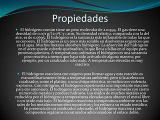 Propiedades
 El hidrógeno común tiene un peso molecular de 2.01594. El gas tiene una
densidad de 0.071 g/l a 0ºC y 1 atm. Su densidad relativa, comparada con la del
aire, es de 0.0695. El hidrógeno es la sustancia más inflamable de todas las que
se conocen. El hidrógeno es un poco más soluble en disolventes orgánicos que
en el agua. Muchos metales absorben hidrógeno. La adsorción del hidrógeno
en el acero puede volverlo quebradizo, lo que lleva a fallas en el equipo para

procesos químicos. A temperaturas ordinarias el hidrógeno es una sustancia
poco reactiva a menos que haya sido activado de alguna manera; por
ejemplo, por un catalizador adecuado. A temperaturas elevadas es muy
reactivo.

 El hidrógeno reacciona con oxígeno para formar agua y esta reacción es

extraordinariamente lenta a temperatura ambiente; pero si la acelera un
catalizador, como el platino, o una chispa eléctrica, se realiza con violencia
explosiva. Con nitrógeno, el hidrógeno experimenta una importante reacción
para dar amoniaco. El hidrógeno reacciona a temperaturas elevadas con cierto
número de metales y produce hidruros. Los óxidos de muchos metales son
reducidos por el hidrógeno a temperaturas elevadas para obtener el metal libre
o un óxido más bajo. El hidrógeno reacciona a temperatura ambiente con las
sales de los metales menos electropositivos y los reduce a su estado metálico.
En presencia de un catalizador adecuado, el hidrógeno reacciona con
compuestos orgánicos no saturados adicionándose al enlace doble.

 