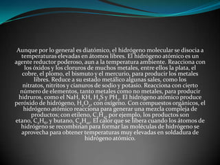 Aunque por lo general es diatómico, el hidrógeno molecular se disocia a
temperaturas elevadas en átomos libres. El hidrógeno atómico es un
agente reductor poderoso, aun a la temperatura ambiente. Reacciona con
los óxidos y los cloruros de muchos metales, entre ellos la plata, el
cobre, el plomo, el bismuto y el mercurio, para producir los metales
libres. Reduce a su estado metálico algunas sales, como los
nitratos, nitritos y cianuros de sodio y potasio. Reacciona con cierto
número de elementos, tanto metales como no metales, para producir
hidruros, como el NaH, KH, H2S y PH3. El hidrógeno atómico produce
peróxido de hidrógeno, H2O2, con oxígeno. Con compuestos orgánicos, el
hidrógeno atómico reacciona para generar una mezcla compleja de
productos; con etileno, C2H4, por ejemplo, los productos son
etano, C2H6, y butano, C4H10. El calor que se libera cuando los átomos de
hidrógeno se recombinan para formar las moléculas de hidrógeno se
aprovecha para obtener temperaturas muy elevadas en soldadura de
hidrógeno atómico.

 