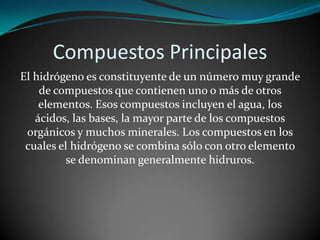 Compuestos Principales
El hidrógeno es constituyente de un número muy grande
de compuestos que contienen uno o más de otros
elementos. Esos compuestos incluyen el agua, los
ácidos, las bases, la mayor parte de los compuestos
orgánicos y muchos minerales. Los compuestos en los
cuales el hidrógeno se combina sólo con otro elemento
se denominan generalmente hidruros.

 