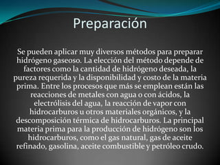 Preparación
Se pueden aplicar muy diversos métodos para preparar
hidrógeno gaseoso. La elección del método depende de
factores como la cantidad de hidrógeno deseada, la
pureza requerida y la disponibilidad y costo de la materia
prima. Entre los procesos que más se emplean están las
reacciones de metales con agua o con ácidos, la
electrólisis del agua, la reacción de vapor con
hidrocarburos u otros materiales orgánicos, y la
descomposición térmica de hidrocarburos. La principal
materia prima para la producción de hidrógeno son los
hidrocarburos, como el gas natural, gas de aceite
refinado, gasolina, aceite combustible y petróleo crudo.

 