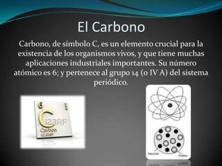 El Carbono
Carbono, de símbolo C, es un elemento crucial para la
existencia de los organismos vivos, y que tiene muchas
aplicaciones industriales importantes. Su número
atómico es 6; y pertenece al grupo 14 (o IV A) del sistema
periódico.

 