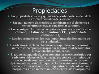 Propiedades
 Las propiedades físicas y químicas del carbono dependen de la

estructura cristalina del elemento.
 Un gran número de metales se combinan con el elemento a
temperaturas elevadas para formar carburos.
 Con el oxígeno forma tres compuestos gaseosos: monóxido de
carbono, CO, dióxido de carbono, CO2, y subóxido de
carbono, C3O2.
 Los dos primeros son los más importantes desde el punto de
vista industrial.
 El carbono es un elemento único en la química porque forma un
número de compuestos mayor que la suma total de todos los
otros elementos combinados.
 El grupo más grande de estos compuestos es el constituido por
carbono e hidrógeno. Se estima que se conoce un mínimo de
1.000.000 de compuestos orgánicos y este número crece
rápidamente cada año. Aunque la clasificación no es rigurosa, el
carbono forma otra serie de compuestos considerados como
inorgánicos, en un número mucho menor al de los orgánicos.

 