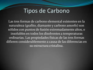 Tipos de Carbono
Las tres formas de carbono elemental existentes en la
naturaleza (grafito, diamante y carbono amorfo) son
sólidos con puntos de fusión extremadamente altos, e
insolubles en todos los disolventes a temperaturas
ordinarias. Las propiedades físicas de las tres formas
difieren considerablemente a causa de las diferencias en
su estructura cristalina.

 
