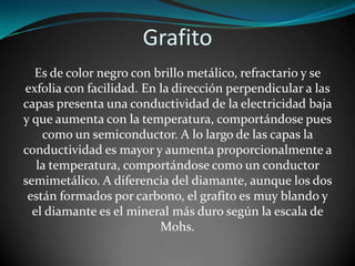 Grafito
Es de color negro con brillo metálico, refractario y se
exfolia con facilidad. En la dirección perpendicular a las
capas presenta una conductividad de la electricidad baja
y que aumenta con la temperatura, comportándose pues
como un semiconductor. A lo largo de las capas la
conductividad es mayor y aumenta proporcionalmente a
la temperatura, comportándose como un conductor
semimetálico. A diferencia del diamante, aunque los dos
están formados por carbono, el grafito es muy blando y
el diamante es el mineral más duro según la escala de
Mohs.

 