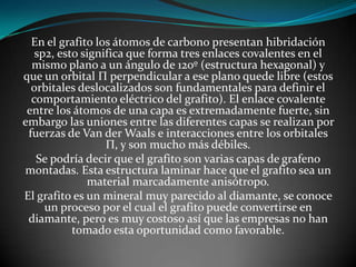 En el grafito los átomos de carbono presentan hibridación
sp2, esto significa que forma tres enlaces covalentes en el
mismo plano a un ángulo de 120º (estructura hexagonal) y
que un orbital Π perpendicular a ese plano quede libre (estos
orbitales deslocalizados son fundamentales para definir el
comportamiento eléctrico del grafito). El enlace covalente
entre los átomos de una capa es extremadamente fuerte, sin
embargo las uniones entre las diferentes capas se realizan por
fuerzas de Van der Waals e interacciones entre los orbitales
Π, y son mucho más débiles.
Se podría decir que el grafito son varias capas de grafeno
montadas. Esta estructura laminar hace que el grafito sea un
material marcadamente anisótropo.
El grafito es un mineral muy parecido al diamante, se conoce
un proceso por el cual el grafito puede convertirse en
diamante, pero es muy costoso así que las empresas no han
tomado esta oportunidad como favorable.

 