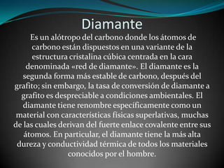 Diamante
Es un alótropo del carbono donde los átomos de
carbono están dispuestos en una variante de la
estructura cristalina cúbica centrada en la cara
denominada «red de diamante». El diamante es la
segunda forma más estable de carbono, después del
grafito; sin embargo, la tasa de conversión de diamante a
grafito es despreciable a condiciones ambientales. El
diamante tiene renombre específicamente como un
material con características físicas superlativas, muchas
de las cuales derivan del fuerte enlace covalente entre sus
átomos. En particular, el diamante tiene la más alta
dureza y conductividad térmica de todos los materiales
conocidos por el hombre.

 