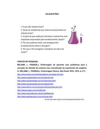 AS QUESTÕES




    1.O que são radicais livres?
    2. Quais as substâncias que inativam quimicamente os
    radicais livres?
    3. A partir de que molécula é formado o radical livre mais
    importante responsável pelo envelhecimento celular?
    4. Por que podemos fazer uma analogia entre
    envelhecimento celular e ferrugem?
    5. Por que o O2 carregaria o "paradoxo da vida e da
    morte"?




FONTES DE PESQUISA
BELAND, i.; PASSOS,J. Enfermagem do paciente com problemas para a
remoção do dióxido de carbono e/ou manutenção do suprimento de oxigênio.
In: BELAND, i.; PASSOS,J. Enfermagem Clínica. São Paulo: EPU, 1979. p.1-71.
http://www.endo.com.br/temasradlivre principais bra.htm
http://www.academiawb.com.br/radicais.htm
http://www.saudenarede.com.br/vitaminas.html
http://www.saudenarede.com.br/radical.html
http://www.tdkom.com.br/presermed/ortomolecular.htm
http://www.suplan.com.br/not8.htm
http://www.ortomolecular.med.br/radfree.htm
http://www.apothecarium.com.br/dicas.html
                                   (Fonte:http:/www.coljxxiii.com/br/webquest/radicais2.htm)
 
