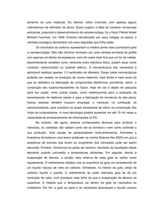 tamanho de uma molécula. Ou fabricar robôs invisíveis, com apenas alguns
milionésimos de milímetro de altura. Quem sugeriu a idéia de construir minúsculas
estruturas, propondo o desenvolvimento da nanotecnologia, foi o físico Prêmio Nobel
Richard Feynman, em 1949. Embora ridicularizado por seus colegas na época, o
cientista conseguiu demonstrar nos anos seguintes que tinha razão.
      Os nanotubos de carbono representam a matéria prima mais promissora para
a nanotecnologia. Eles são cilindros formados por uma camada enrolada de grafite
com apenas um átomo de espessura, cem mil vezes mais fino que um fio de cabelo.
Aparentemente versáteis como nenhuma outra estrutura física, podem atuar como
condutor, semicondutor ou isolante elétrico. A microestrutura dos nanotubos é
admirável medindo apenas 1,2 nanômetro de diâmetro. Esses tubos microscópicos
poderão ser usados na produção de novos materiais, mais fortes e mais leves do
que os utilizados na fabricação de componentes eletrônicos, permitindo, assim, a
construção dos supercomputadores do futuro. Hoje em dia é objeto de pesquisa
para ser usado, entre outras coisas, como matéria-prima para a produção de
transmissores de telefonia celular e para a fabricação de monitores de tela plana.
Outros estudos também buscam empregar o nanotubo na confecção de
nanotransistores, para substituir os atuais transistores de silício na composição dos
chips de computadores. A nova tecnologia poderá aumentar em até 10 mil vezes a
capacidade de armazenamento de informações no PC.
      No entanto, até agora, embora conhecessem técnicas para produzir o
nanotubo, os cientistas não sabiam como ele se formava e nem como controlar a
sua produção. Uma equipe de pesquisadores norte-americanos, franceses e
brasileiros formularam uma teoria publicada na revista Science (fev.2005) em que a
seqüência de eventos que levam ao surgimento dos nanotubos pode ser assim
resumida. Primeiro, formam-se as gotas de carbono, resultado da liquefação desse
elemento quando submetido a temperaturas altíssimas. Em seguida, devido à
evaporação de átomos, a porção mais externa de cada gota se resfria muito
rapidamente. O resfriamento drástico cria na superfície da gota um revestiemnto de
um líquido viscoso de vidro de carbono. Entretanto, no interior da gota, ainda há
carbono líquido e quente. O resfriamento da parte internada gota se dá por
condução de calor, num processo mais lento do que a evaporação de átomos na
superfície. À medida que a temperatura cai dentro da gota os nanotubos se
cristalizam. Por fim, a gota se parte e os nanotubos atravessam o líquido viscoso
 
