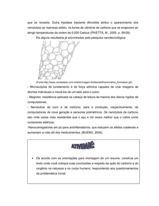 que os revestia. Outra hipótese bastante difundida atribui o aparecimento dos
nanotubos ao rearranjo sólido, na forma de cilindros de carbono que se evaporam ao
atingir temperaturas da ordem de 5.000 Celsius (PIVETTA, M., 2005. p. 58-59).
       Eis alguns resultados já encontrados pela pesquisa nanotecnológica:




       (Fonte:http://www.contestado.com.br/wiki/Imagem:Kohlenstoffnanoroehre_Animation.gif)
- Microscópios de tunelamento e de força atômica capazes de criar imagens de
átomos individuais e movê-los de um lado para o outro;
- Magneto resistência aplicada na cabeça de leitura da maioria dos discos rígidos de
computadores;
- Nanotubos de ouro e de carbono, para a produção, respectivamente, de
computadores de nova geração e sensores polimétricos. Os nanotubos de carbono
são vinte vezes mais resistentes que o aço e mil vezes melhor que o cobre como
condutores elétricos;
-Nanocarregadores em pó para antinflamatórios, que reduzem os efeitos colaterais e
aumentam a vida útil dos medicamentos. (BUENO, 2004).




      De acordo com as orientações para montagem de um resumo, construa um
       texto onde você coloque suas conclusões a respeito da ação do carbono e do
       oxigênio na natureza e no corpo humano, respondendo aos questionamentos
       da problemática inicial.
 