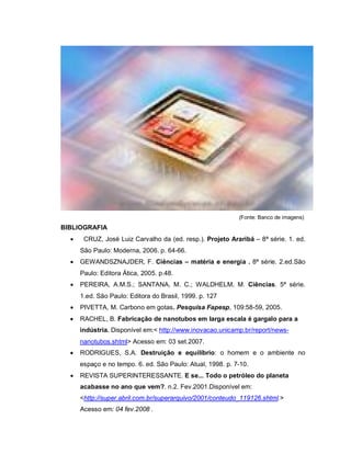 (Fonte: Banco de imagens)
BIBLIOGRAFIA
      CRUZ, José Luiz Carvalho da (ed. resp.). Projeto Araribá – 8ª série. 1. ed.
      São Paulo: Moderna, 2006. p. 64-66.
     GEWANDSZNAJDER, F. Ciências – matéria e energia . 8ª série. 2.ed.São
      Paulo: Editora Ática, 2005. p.48.
     PEREIRA, A.M.S.; SANTANA, M. C.; WALDHELM, M. Ciências. 5ª série.
      1.ed. São Paulo: Editora do Brasil, 1999. p. 127
     PIVETTA, M. Carbono em gotas. Pesquisa Fapesp, 109:58-59, 2005.
     RACHEL, B. Fabricação de nanotubos em larga escala é gargalo para a
      indústria. Disponível em:< http://www.inovacao.unicamp.br/report/news-
      nanotubos.shtml> Acesso em: 03 set.2007.
     RODRIGUES, S.A. Destruição e equilíbrio: o homem e o ambiente no
      espaço e no tempo. 6. ed. São Paulo: Atual, 1998. p. 7-10.
     REVISTA SUPERINTERESSANTE. E se... Todo o petróleo do planeta
      acabasse no ano que vem?. n.2. Fev.2001.Disponível em:
      <http://super.abril.com.br/superarquivo/2001/conteudo_119126.shtml.>
      Acesso em: 04 fev.2008 .
 