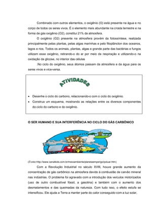 Combinado com outros elementos, o oxigênio (O) está presente na água e no
corpo de todos os seres vivos. É o elemento mais abundante na crosta terrestre e na
forma de gás oxigênio (O2), constitui 21% da atmosfera.
       O oxigênio (O2) presente na atmosfera provém da fotossíntese, realizada
principalmente pelas plantas, pelas algas marinhas e pelo fitoplâncton dos oceanos,
lagos e rios. Todos os animais, plantas, algas e grande parte das bactérias e fungos
utilizam esse oxigênio, retirando-o do ar por meio da respiração e utilizando-o na
oxidação da glicose, no interior das células
       .No ciclo do oxigênio, seus átomos passam da atmosfera e da água para os
seres vivos e vice-versa.




   Desenhe o ciclo do carbono, relacionando-o com o ciclo do oxigênio.
   Construa um esquema, mostrando as relações entre os diversos componentes
    do ciclo do carbono e do oxigênio.




O SER HUMANO E SUA INTERFERÊNCIA NO CICLO DO GÁS CARBÔNICO




(Fonte:http://www.canalkids.com.br/meioambiente/planetaemperigo/poluar.htm)
       Com a Revolução Industrial no século XVIII, houve grande aumento da
concentração de gás carbônico na atmosfera devido à combustão de carvão mineral
nas indústrias. O problema foi agravado com a introdução dos veículos motorizados
(uso de outro combustível fóssil, a gasolina) e também com o aumento dos
desmatamentos e das queimadas da natureza. Com tudo isso, o efeito estufa se
intensificou. Ele ajuda a Terra a manter parte do calor conseguido com a luz solar,
 