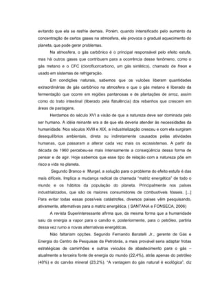 evitando que ela se resfrie demais. Porém, quando intensificado pelo aumento da
concentração de certos gases na atmosfera, ele provoca o gradual aquecimento do
planeta, que pode gerar problemas.
      Na atmosfera, o gás carbônico é o principal responsável pelo efeito estufa,
mas há outros gases que contribuem para a ocorrência desse fenômeno, como o
gás metano e o CFC (clorofluorcarbono, um gás sintético), chamado de freon e
usado em sistemas de refrigeração.
      Em condições naturais, sabemos que os vulcões liberam quantidades
extraordinárias de gás carbônico na atmosfera e que o gás metano é liberado da
fermentação que ocorre em regiões pantanosas e de plantações de arroz, assim
como do trato intestinal (liberado pela flatulência) dos rebanhos que crescem em
áreas de pastagens.
      Herdamos do século XVI a visão de que a natureza deve ser dominada pelo
ser humano. A idéia reinante era a de que ela deveria atender às necessidades da
humanidade. Nos séculos XVIII e XIX, a industrialização cresceu e com ela surgiram
desequilíbrios ambientais, direta ou indiretamente causados pelas atividades
humanas, que passaram a alterar cada vez mais os ecossistemas. A partir da
década de 1960 percebeu-se mais intensamente a conseqüência dessa forma de
pensar e de agir. Hoje sabemos que esse tipo de relação com a natureza põe em
risco a vida no planeta.
       Segundo Branco e Murgel, a solução para o problema do efeito estufa é das
mais difíceis. Implica a mudança radical da chamada “matriz energética” de todo o
mundo e os hábitos da população do planeta. Principalmente nos países
industrializados, que são os maiores consumidores de combustíveis fósseis. [...]
Para evitar todas essas possíveis catástrofes, diversos países vêm pesquisando,
ativamente, alternativas para a matriz energética. ( SANTANA e FONSECA, 2006)
      A revista Superinteressante afirma que, da mesma forma que a humanidade
saiu da energia a vapor para o carvão e, posteriormente, para o petróleo, partiria
dessa vez rumo a novas alternativas energéticas.
      Não faltariam opções. Segundo Fernando Baratelli Jr., gerente de Gás e
Energia do Centro de Pesquisas da Petrobrás, a mais provável seria adaptar frotas
estratégicas de caminhões e outros veículos de abastecimento para o gás –
atualmente a terceira fonte de energia do mundo (22,4%), atrás apenas do petróleo
(40%) e do carvão mineral (23,2%). “A vantagem do gás natural é ecológica”, diz
 