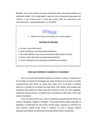 Baratelli. “Um veículo movido com esse combustível emite menos gás carbônico por
quilômetro rodado”. Em compensação, o gás tem de ser estocado pressurizado em
cilindros, o que acresce peso e custo aos carros, além de proporcionar uma
autonomia menor. (Superinteressante, n.2, fev.2001)




                   Elabore um resumo, de acordo com o roteiro abaixo:


                              ROTEIRO DE RESUMO


   a. Do que o texto trata (tema)?
   b. Qual o problema a ser solucionado (problema)?
   c. Que idéia defende e que se quer demonstrar (idéia central ou tese)?
   d. Como o autor demonstra sua tese (argumentação)?
   e. O que é proposto como superação do problema (conclusão)?




               PARA QUE SERVEM O CARBONO E O OXIGÊNIO?


      Sem a luz do sol não existiriam plantas ou animais na Terra. A energia da luz
do sol dirige um sistema de reciclagem que capta átomos do ar e do solo e os utiliza
sucessivamente para formar os corpos das coisas vivas. As árvores na floresta
absorvem a energia do sol através de suas folhas. Elas utilizam essa energia para
transformar gás carbônico e água, além dos minerais do solo, em nova vegetação.
Quando as árvores morrem, os materiais que as constituem voltam para o solo e são
usados novamente.
      Como os outros seres vivos, você é constituído principalmente de átomos de
carbono, hidrogênio, oxigênio e nitrogênio. Todos esses átomos estão presentes na
atmosfera e combinados de certo modo, formam gases. Quando se combinam de
outra maneira, podem formar folhas e madeira, ou carne e sangue, embora
pequenas quantidades de elementos adicionais também sejam necessárias.
 