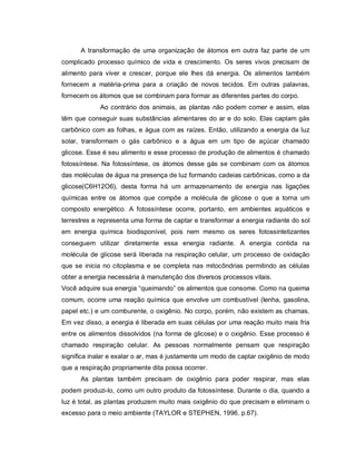 A transformação de uma organização de átomos em outra faz parte de um
complicado processo químico de vida e crescimento. Os seres vivos precisam de
alimento para viver e crescer, porque ele lhes dá energia. Os alimentos também
fornecem a matéria-prima para a criação de novos tecidos. Em outras palavras,
fornecem os átomos que se combinam para formar as diferentes partes do corpo.
             Ao contrário dos animais, as plantas não podem comer e assim, elas
têm que conseguir suas substâncias alimentares do ar e do solo. Elas captam gás
carbônico com as folhas, e água com as raízes. Então, utilizando a energia da luz
solar, transformam o gás carbônico e a água em um tipo de açúcar chamado
glicose. Esse é seu alimento e esse processo de produção de alimentos é chamado
fotossíntese. Na fotossíntese, os átomos desse gás se combinam com os átomos
das moléculas de água na presença de luz formando cadeias carbônicas, como a da
glicose(C6H12O6), desta forma há um armazenamento de energia nas ligações
químicas entre os átomos que compõe a molécula de glicose o que a torna um
composto energético. A fotossíntese ocorre, portanto, em ambientes aquáticos e
terrestres e representa uma forma de captar e transformar a energia radiante do sol
em energia química biodisponível, pois nem mesmo os seres fotossintetizantes
conseguem utilizar diretamente essa energia radiante. A energia contida na
molécula de glicose será liberada na respiração celular, um processo de oxidação
que se inicia no citoplasma e se completa nas mitocôndrias permitindo as células
obter a energia necessária à manutenção dos diversos processos vitais.
Você adquire sua energia “queimando” os alimentos que consome. Como na queima
comum, ocorre uma reação química que envolve um combustível (lenha, gasolina,
papel etc.) e um comburente, o oxigênio. No corpo, porém, não existem as chamas.
Em vez disso, a energia é liberada em suas células por uma reação muito mais fria
entre os alimentos dissolvidos (na forma de glicose) e o oxigênio. Esse processo é
chamado respiração celular. As pessoas normalmente pensam que respiração
significa inalar e exalar o ar, mas é justamente um modo de captar oxigênio de modo
que a respiração propriamente dita possa ocorrer.
      As plantas também precisam de oxigênio para poder respirar, mas elas
podem produzi-lo, como um outro produto da fotossíntese. Durante o dia, quando a
luz é total, as plantas produzem muito mais oxigênio do que precisam e eliminam o
excesso para o meio ambiente (TAYLOR e STEPHEN, 1996. p.67).
 