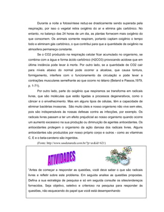 Durante a noite a fotossíntese reduz-se drasticamente sendo superada pela
respiração, por isso o vegetal retira oxigênio do ar e elimina gás carbônico. No
entanto, no balanço das 24 horas de um dia, as plantas fornecem mais oxigênio do
que consomem. Os animais somente respiram, portanto captam oxigênio o tempo
todo e eliminam gás carbônico, o que contribui para que a quantidade de oxigênio na
atmosfera permaneça constante.
       Se o CO2 produzido na respiração celular ficar acumulado no organismo, se
combina com a água e forma ácido carbônico (H2CO3) provocando acidose que em
última instância pode levar à morte. Por outro lado, se a quantidade de CO2 cair
para níveis abaixo do normal pode ocorrer a alcalose, que causa tontura,
formigamento, interfere com o funcionamento da circulação e pode levar a
contrações musculares semelhante ao que ocorre no tétano (Beland e Passos,1979,
p. 1-71).
       Por outro lado, parte do oxigênio que respiramos se transforma em radicais
livres, que são moléculas que estão ligadas a processos degenerativos, como o
câncer e o envelhecimento. Mas em alguns tipos de células, têm a capacidade de
eliminar bactérias invasoras. São muito úteis e nosso organismo não vive sem eles,
pois são indispensáveis às nossas defesas contra as infecções, por exemplo. Os
radicais livres passam a ter um efeito prejudicial ao nosso organismo quando ocorre
um aumento excessivo na sua produção ou diminuição de agentes antioxidantes. Os
antioxidantes protegem o organismo da ação danosa dos radicais livres. Alguns
antioxidantes são produzidos por nosso próprio corpo e outros - como as vitaminas
C, E e o beta-caroteno são ingeridos.
       (Fonte: http://www.saudenarede.com.br/?p=av&id=621)




”Antes de começar a responder as questões, você deve saber o que são radicais
livres e refletir sobre este problema. Em seguida analise as questões propostas.
Defina a sua estratégia de pesquisa e só em seguida consulte os sites/endereços
fornecidos. Seja objetivo, seletivo e criterioso na pesquisa para responder às
questões, não esquecendo do papel que você está desempenhando
 