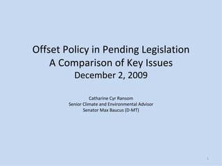 Offset Policy in Pending Legislation A Comparison of Key Issues December 2, 2009 Catharine Cyr Ransom Senior Climate and Environmental Advisor Senator Max Baucus (D-MT) 