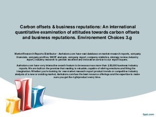 Carbon offsets & business reputations: An international
quantitative examination of attitudes towards carbon offsets
   and business reputations. Environement Choices 3.g


Market Research Reports Distributor - Aarkstore.com have vast database on market research reports, company
 financials, company profiles, SWOT analysis, company report, company statistics, strategy review, industry
          report, industry research to provide excellent and innovative service to our report buyers.

 Aarkstore.com have very interactive search feature to browse across more than 2,50,000 business industry
   reports. We are built on the premise that reading is valuable, capable of stirring emotions and firing the
 imagination. Whether you're looking for new market research report product trends or competitive industry
analysis of a new or existing market, Aarkstore.com has the best resource offerings and the expertise to make
                                   sure you get the right product every time.
 
