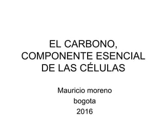 EL CARBONO,
COMPONENTE ESENCIAL
DE LAS CÉLULAS
Mauricio moreno
bogota
2016
 
