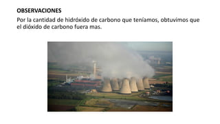 OBSERVACIONES
Por la cantidad de hidróxido de carbono que teníamos, obtuvimos que
el dióxido de carbono fuera mas.
 