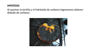 HIPOTESIS
Al quemar la tortilla y el hidróxido de carbono lograremos obtener
dióxido de carbono.
 