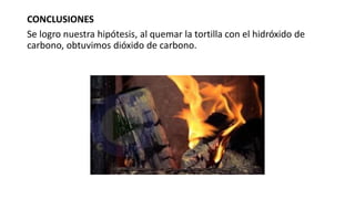 CONCLUSIONES
Se logro nuestra hipótesis, al quemar la tortilla con el hidróxido de
carbono, obtuvimos dióxido de carbono.
 
