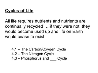 4.1 – The Carbon/Oxygen Cycle
4.2 – The Nitrogen Cycle
4.3 – Phosphorus and ___ Cycle
Cycles of Life
All life requires nutrients and nutrients are
continually recycled … if they were not, they
would become used up and life on Earth
would cease to exist.
 
