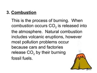 3. Combustion
This is the process of burning. When
combustion occurs CO2 is released into
the atmosphere. Natural combustion
includes volcanic eruptions, however
most pollution problems occur
because cars and factories
release CO2 by their burning
fossil fuels.
 