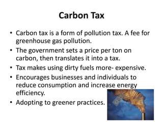 Carbon Tax
• Carbon tax is a form of pollution tax. A fee for
greenhouse gas pollution.
• The government sets a price per ton on
carbon, then translates it into a tax.
• Tax makes using dirty fuels more- expensive.
• Encourages businesses and individuals to
reduce consumption and increase energy
efficiency.
• Adopting to greener practices.
 