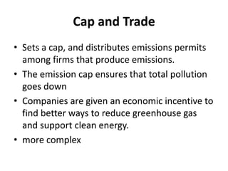 Cap and Trade
• Sets a cap, and distributes emissions permits
among firms that produce emissions.
• The emission cap ensures that total pollution
goes down
• Companies are given an economic incentive to
find better ways to reduce greenhouse gas
and support clean energy.
• more complex
 