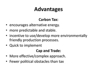 Advantages
Carbon Tax:
• encourages alternative energy.
• more predictable and stable.
• incentive to use/develop more environmentally
friendly production processes.
• Quick to implement
Cap and Trade:
• More effective/complex approach.
• Fewer political obstacles than tax
 