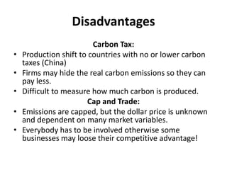 Disadvantages
Carbon Tax:
• Production shift to countries with no or lower carbon
taxes (China)
• Firms may hide the real carbon emissions so they can
pay less.
• Difficult to measure how much carbon is produced.
Cap and Trade:
• Emissions are capped, but the dollar price is unknown
and dependent on many market variables.
• Everybody has to be involved otherwise some
businesses may loose their competitive advantage!
 