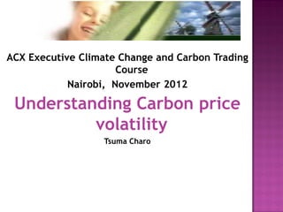 ACX Executive Climate Change and Carbon Trading Course 
Nairobi, November 2012 
Understanding Carbon price volatility 
Tsuma Charo  