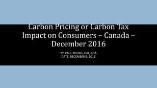 Carbon Pricing or Carbon Tax
Impact on Consumers – Canada –
December 2016
BY: PAUL YOUNG, CPA, CGA
DATE: DECEMBER 9, 2016
 