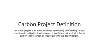 Carbon Project Definition
A carbon project is an initiative aimed at reducing or offsetting carbon
emissions to mitigate climate change. It involves activities that enhance
carbon sequestration or reduce greenhouse gas emissions.
 