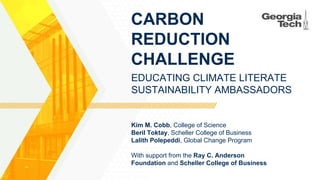 CARBON
REDUCTION
CHALLENGE
With support from the Ray C. Anderson
Foundation and Scheller College of Business
EDUCATING CLIMATE LITERATE
SUSTAINABILITY AMBASSADORS
Kim M. Cobb, College of Science
Beril Toktay, Scheller College of Business
Lalith Polepeddi, Global Change Program
 