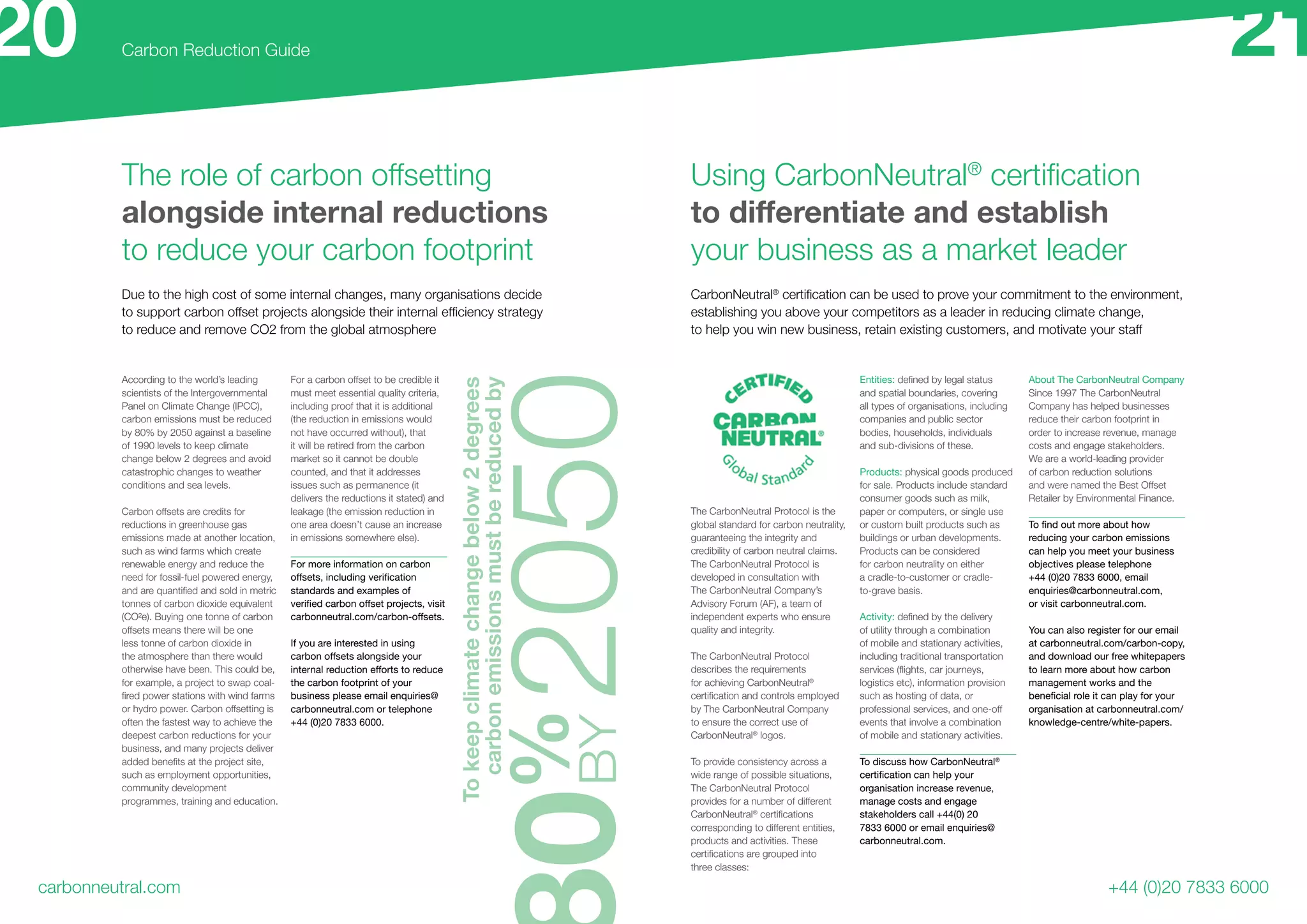 The role of carbon offsetting
alongside internal reductions
to reduce your carbon footprint
carbonneutral.com
Carbon Reduction Guide
+44 (0)20 7833 6000
0%
2050BY
Due to the high cost of some internal changes, many organisations decide
to support carbon offset projects alongside their internal efficiency strategy
to reduce and remove CO2 from the global atmosphere
CarbonNeutral®
certification can be used to prove your commitment to the environment,
establishing you above your competitors as a leader in reducing climate change,
to help you win new business, retain existing customers, and motivate your staff
Using CarbonNeutral®
certification
to differentiate and establish
your business as a market leader
According to the world’s leading
scientists of the Intergovernmental
Panel on Climate Change (IPCC),
carbon emissions must be reduced
by 80% by 2050 against a baseline
of 1990 levels to keep climate
change below 2 degrees and avoid
catastrophic changes to weather
conditions and sea levels.
Carbon offsets are credits for
reductions in greenhouse gas
emissions made at another location,
such as wind farms which create
renewable energy and reduce the
need for fossil-fuel powered energy,
and are quantified and sold in metric
tonnes of carbon dioxide equivalent
(CO²e). Buying one tonne of carbon
offsets means there will be one
less tonne of carbon dioxide in
the atmosphere than there would
otherwise have been. This could be,
for example, a project to swap coal-
fired power stations with wind farms
or hydro power. Carbon offsetting is
often the fastest way to achieve the
deepest carbon reductions for your
business, and many projects deliver
added benefits at the project site,
such as employment opportunities,
community development
programmes, training and education.
For a carbon offset to be credible it
must meet essential quality criteria,
including proof that it is additional
(the reduction in emissions would
not have occurred without), that
it will be retired from the carbon
market so it cannot be double
counted, and that it addresses
issues such as permanence (it
delivers the reductions it stated) and
leakage (the emission reduction in
one area doesn’t cause an increase
in emissions somewhere else).
For more information on carbon
offsets, including verification
standards and examples of
verified carbon offset projects, visit
carbonneutral.com/carbon-offsets.
If you are interested in using
carbon offsets alongside your
internal reduction efforts to reduce
the carbon footprint of your
business please email enquiries@
carbonneutral.com or telephone
+44 (0)20 7833 6000.
The CarbonNeutral Protocol is the
global standard for carbon neutrality,
guaranteeing the integrity and
credibility of carbon neutral claims.
The CarbonNeutral Protocol is
developed in consultation with
The CarbonNeutral Company’s
Advisory Forum (AF), a team of
independent experts who ensure
quality and integrity.
The CarbonNeutral Protocol
describes the requirements
for achieving CarbonNeutral®
certification and controls employed
by The CarbonNeutral Company
to ensure the correct use of
CarbonNeutral®
logos.
To provide consistency across a
wide range of possible situations,
The CarbonNeutral Protocol
provides for a number of different
CarbonNeutral®
certifications
corresponding to different entities,
products and activities. These
certifications are grouped into
three classes:
Entities: defined by legal status
and spatial boundaries, covering
all types of organisations, including
companies and public sector
bodies, households, individuals
and sub-divisions of these.
Products: physical goods produced
for sale. Products include standard
consumer goods such as milk,
paper or computers, or single use
or custom built products such as
buildings or urban developments.
Products can be considered
for carbon neutrality on either
a cradle-to-customer or cradle-
to-grave basis.
Activity: defined by the delivery
of utility through a combination
of mobile and stationary activities,
including traditional transportation
services (flights, car journeys,
logistics etc), information provision
such as hosting of data, or
professional services, and one-off
events that involve a combination
of mobile and stationary activities.
To discuss how CarbonNeutral®
certification can help your
organisation increase revenue,
manage costs and engage
stakeholders call +44(0) 20
7833 6000 or email enquiries@
carbonneutral.com.
About The CarbonNeutral Company
Since 1997 The CarbonNeutral
Company has helped businesses
reduce their carbon footprint in
order to increase revenue, manage
costs and engage stakeholders.
We are a world-leading provider
of carbon reduction solutions
and were named the Best Offset
Retailer by Environmental Finance.
To find out more about how
reducing your carbon emissions
can help you meet your business
objectives please telephone
+44 (0)20 7833 6000, email
enquiries@carbonneutral.com,
or visit carbonneutral.com.
You can also register for our email
at carbonneutral.com/carbon-copy,
and download our free whitepapers
to learn more about how carbon
management works and the
beneficial role it can play for your
organisation at carbonneutral.com/
knowledge-centre/white-papers.
20 21
Tokeepclimatechangebelow2degrees
carbonemissionsmustbereducedby
 