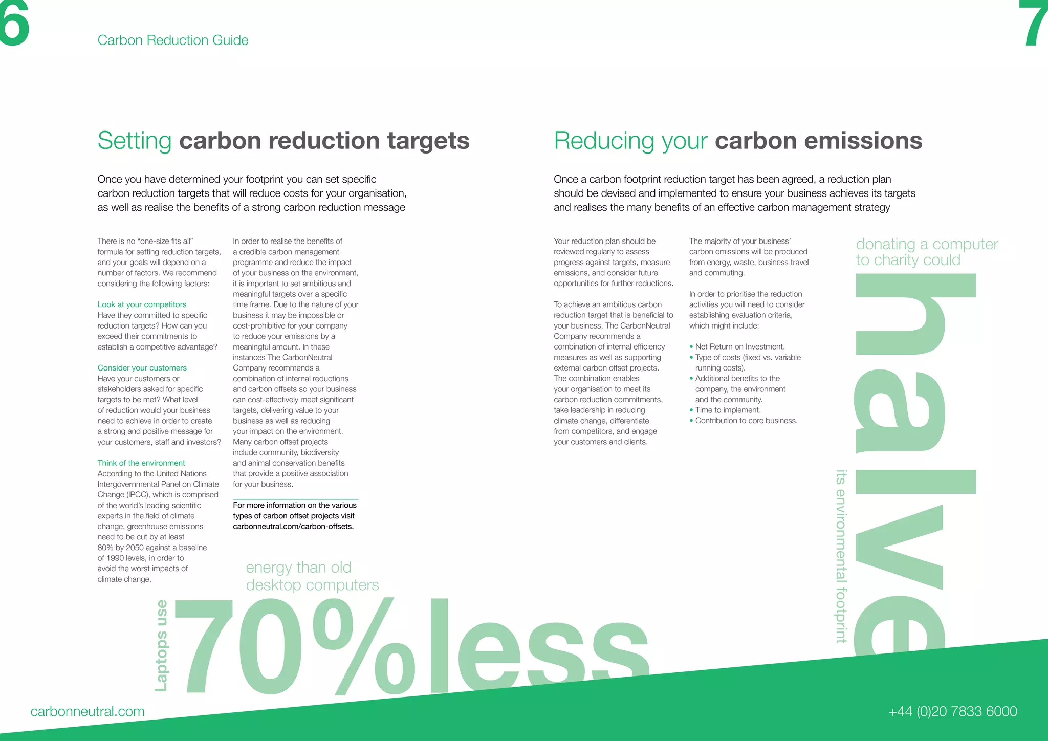 70%less
halve
Setting carbon reduction targets
carbonneutral.com
Carbon Reduction Guide
+44 (0)20 7833 6000
Once you have determined your footprint you can set specific
carbon reduction targets that will reduce costs for your organisation,
as well as realise the benefits of a strong carbon reduction message
Once a carbon footprint reduction target has been agreed, a reduction plan
should be devised and implemented to ensure your business achieves its targets
and realises the many benefits of an effective carbon management strategy
Reducing your carbon emissions
There is no “one-size fits all”
formula for setting reduction targets,
and your goals will depend on a
number of factors. We recommend
considering the following factors:
Look at your competitors
Have they committed to specific
reduction targets? How can you
exceed their commitments to
establish a competitive advantage?
Consider your customers
Have your customers or
stakeholders asked for specific
targets to be met? What level
of reduction would your business
need to achieve in order to create
a strong and positive message for
your customers, staff and investors?
Think of the environment
According to the United Nations
Intergovernmental Panel on Climate
Change (IPCC), which is comprised
of the world’s leading scientific
experts in the field of climate
change, greenhouse emissions
need to be cut by at least
80% by 2050 against a baseline
of 1990 levels, in order to
avoid the worst impacts of
climate change.
In order to realise the benefits of
a credible carbon management
programme and reduce the impact
of your business on the environment,
it is important to set ambitious and
meaningful targets over a specific
time frame. Due to the nature of your
business it may be impossible or
cost-prohibitive for your company
to reduce your emissions by a
meaningful amount. In these
instances The CarbonNeutral
Company recommends a
combination of internal reductions
and carbon offsets so your business
can cost-effectively meet significant
targets, delivering value to your
business as well as reducing
your impact on the environment.
Many carbon offset projects
include community, biodiversity
and animal conservation benefits
that provide a positive association
for your business.
For more information on the various
types of carbon offset projects visit
carbonneutral.com/carbon-offsets.
Your reduction plan should be
reviewed regularly to assess
progress against targets, measure
emissions, and consider future
opportunities for further reductions.
To achieve an ambitious carbon
reduction target that is beneficial to
your business, The CarbonNeutral
Company recommends a
combination of internal efficiency
measures as well as supporting
external carbon offset projects.
The combination enables
your organisation to meet its
carbon reduction commitments,
take leadership in reducing
climate change, differentiate
from competitors, and engage
your customers and clients.
The majority of your business’
carbon emissions will be produced
from energy, waste, business travel
and commuting.
In order to prioritise the reduction
activities you will need to consider
establishing evaluation criteria,
which might include:
• Net Return on Investment.
• Type of costs (fixed vs. variable
running costs).
• Additional benefits to the
company, the environment
and the community.
• Time to implement.
• Contribution to core business.
6 7
donating a computer
to charity could
Laptopsuse
itsenvironmentalfootprint
energy than old
desktop computers
 