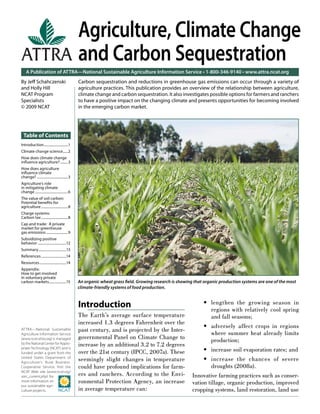 Agriculture, Climate Change
                                                 and Carbon Sequestration
    A Publication of ATTRA—National Sustainable Agriculture Information Service • 1-800-346-9140 • www.attra.ncat.org
By Jeﬀ Schahczenski                              Carbon sequestration and reductions in greenhouse gas emissions can occur through a variety of
and Holly Hill                                   agriculture practices. This publication provides an overview of the relationship between agriculture,
NCAT Program                                     climate change and carbon sequestration. It also investigates possible options for farmers and ranchers
Specialists                                      to have a positive impact on the changing climate and presents opportunities for becoming involved
© 2009 NCAT                                      in the emerging carbon market.




  Table of Contents
Introduction............................1
Climate change science......2
How does climate change
inﬂuence agriculture? .........3
How does agriculture
inﬂuence climate
change? ....................................3
Agriculture’s role
in mitigating climate
change ......................................6
The value of soil carbon:
Potential beneﬁts for
agriculture ...............................8
Charge systems:
Carbon tax ...............................8
Cap and trade: A private
market for greenhouse
gas emissions .........................9
Subsidizing positive
behavior .................................12
Summary ................................13
References .............................14
Resources ...............................14
Appendix:
How to get involved
in voluntary private
carbon markets....................15             An organic wheat grass ﬁeld. Growing research is showing that organic production systems are one of the most
                                                 climate-friendly systems of food production.


                                                 Introduction                                                 • lengthen the growing season in
                                                                                                                 regions with relatively cool spring
                                                 The Earth’s average surface temperature                         and fall seasons;
                                                 increased 1.3 degrees Fahrenheit over the
                                                                                                              • adversely affect crops in regions
ATTRA—National Sustainable                       past century, and is projected by the Inter-
Agriculture Information Service                                                                                  where summer heat already limits
(www.ncat.attra.org) is managed                  governmental Panel on Climate Change to                         production;
by the National Center for Appro-                increase by an additional 3.2 to 7.2 degrees
priate Technology (NCAT) and is
funded under a grant from the                    over the 21st century (IPCC, 2007a). These                   • increase soil evaporation rates; and
United States Department of
Agriculture’s Rural Business-
                                                 seemingly slight changes in temperature                      • increase the chances of severe
Cooperative Service. Visit the                   could have profound implications for farm-                      droughts (2008a).
NCAT Web site (www.ncat.org/
sarc_current.php) for                            ers and ranchers. According to the Envi-                Innovative farming practices such as conser-
more information on                              ronmental Protection Agency, an increase                vation tillage, organic production, improved
our sustainable agri-
culture projects.                                in average temperature can:                             cropping systems, land restoration, land use
 