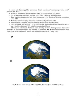 3
In concert with the rising global temperature, there is a catalog of recent changes in the world’s
climate (IPCC 2001):
• Marine air temperatures have increased by 0.4 to 0.7°C since the late 19th century.
• Sea surface temperatures have increased by 0.4 to 0.8°C since the late 19th century.
• Land nighttime temperatures have been increasing at twice the rate of daytime temperatures
since 1950.
• Northern Hemisphere spring snow cover has decreased by 10% since 1987.
• There has been widespread retreat of mountain glaciers during the 20th century.
• Since the 1950s, there has been a 10 to 15% reduction in the springtime extent of Arctic sea ice
and a possible reduction of 40% in the late summer ice thickness.
Of these, the reduction in Arctic sea ice is possibly the most alarming because it raises the
prospect of an associated melting of the Greenland ice sheet itself. Fig. 3 compares the minimum extent
of the Arctic sea ice (captured by satellite after the summer melt) in 1979 and in 2005.
(a)
(b)
Fig. 3 - Sea ice minimum in (a) 1979 and (b) 2005. (Courtesy NASA Earth Observatory.)
 