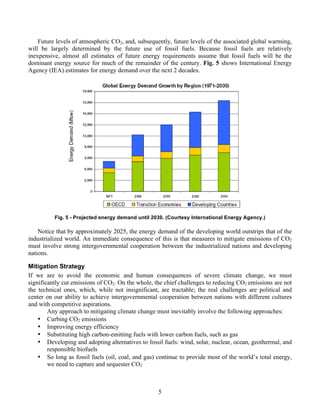 5
Future levels of atmospheric CO2, and, subsequently, future levels of the associated global warming,
will be largely determined by the future use of fossil fuels. Because fossil fuels are relatively
inexpensive, almost all estimates of future energy requirements assume that fossil fuels will be the
dominant energy source for much of the remainder of the century. Fig. 5 shows International Energy
Agency (IEA) estimates for energy demand over the next 2 decades.
Fig. 5 - Projected energy demand until 2030. (Courtesy International Energy Agency.)
Notice that by approximately 2025, the energy demand of the developing world outstrips that of the
industrialized world. An immediate consequence of this is that measures to mitigate emissions of CO2
must involve strong intergovernmental cooperation between the industrialized nations and developing
nations.
Mitigation Strategy
If we are to avoid the economic and human consequences of severe climate change, we must
significantly cut emissions of CO2. On the whole, the chief challenges to reducing CO2 emissions are not
the technical ones, which, while not insignificant, are tractable; the real challenges are political and
center on our ability to achieve intergovernmental cooperation between nations with different cultures
and with competitive aspirations.
Any approach to mitigating climate change must inevitably involve the following approaches:
• Curbing CO2 emissions
• Improving energy efficiency
• Substituting high carbon-emitting fuels with lower carbon fuels, such as gas
• Developing and adopting alternatives to fossil fuels: wind, solar, nuclear, ocean, geothermal, and
responsible biofuels
• So long as fossil fuels (oil, coal, and gas) continue to provide most of the world’s total energy,
we need to capture and sequester CO2
 