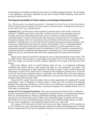 7
and the logistics of matching centralized power stations to suitable geological locations. The oil industry
is well equipped to meet these challenges because much existing oilfield technology lends itself to
geological sequestration of CO2.
The Engineering Viability of Carbon Capture and Geological Sequestration
Note: This discussion was originally presented in “Sustaining Fossil Fuel Use in a Carbon-Constrained
World by Rapid Commercialization of Carbon Capture and Sequestration” by Sheppard and Socolow in
the December 2007 issue of AIChE Journal.
Capturing CO2. Coal-fired power stations represent a dominant source of the world’s current CO2
emissions. A 500MW power station vents about 3 million tons of CO2 to the atmosphere each year.
Currently, most power stations burn pulverized coal in air, and CO2 is emitted at concentrations
somewhere between 3 and 15% along with the other flue gases. Extracting the CO2 is not ideal in these
circumstances because of the low concentration, but can be achieved with solvents or, potentially,
membranes. Although there is as yet no full-scale CO2 extraction practiced on existing coal plants, such
extraction is conducted elsewhere using, for example, the dissolution of CO2 in a monoethanolamine
solvent (MEA). Dissolution takes place at temperatures around 38°C, and the captured CO2 can be
subsequently released by heating the solvent to a temperature of 150°C to produce a concentrated CO2
stream that can then be compressed and transported to a sequestration site. This extraction process is
inefficient, however, and consumes about 30% of the energy produced to release the CO2 from the
MEA.
Things can be improved somewhat by burning the coal in a high-concentration oxygen stream. This
so-called “oxyfuel” process leads to a much higher concentration of CO2 in the flue gases, but there is
still a 28% energy cost associated with the cryogenic separation of the oxygen at the front end of this
process.
Much more effective, from an overall efficiency point of view, is an Integrated Gasification
Combined Cycle (IGCC) process, which characterizes plans for “next generation” coal plants. This
process involves treating coal at high temperature with steam to induce a series of shift reactions that
will produce a mixture of CO2 and H2 prior to combustion of the hydrogen to generate power. Extraction
of the CO2 from the pre-combustion stream is potentially more efficient than in the post-combustion
case, and the overall cost of capture would be reflected in an increase of the retail price of the electricity
produced of about 20% (Socolow 2005).
Along with CO2 capture from power plants, there are other opportunities for capturing CO2 at high
concentration. There is frequently an exhaust stream of nearly pure CO2 associated with hydrogen
produced from natural gas, petroleum, or coal for direct use in refineries or as a precursor to ammonia
production at fertilizer plants, and elsewhere, natural gas emerging at the wellhead contains CO2 at a
wide range of concentrations.
Storage of CO2 in Geological Formations. Unless the power plant from which the CO2 is captured is
located at the sequestration site, there is a requirement to transport the CO2 over possibly large distances.
However, such transportation is already an established technology, and the associated costs are
relatively low. CO2 pressurized to above 8 MPa can be transported in pipes. Currently in the US, more
than 40 Mt of CO2 a year is distributed through a network of over 2500 km of pipes (Metz et al. 2005).
CO2 can also be transported as a low-temperature liquid in ships or by road or rail.
The volumes of CO2 that need to be dealt with, however, are large. Emissions of CO2 currently run
at over 30 billion tons a year, and sequestering just a tenth of this would entail pumping about 75 million
barrels of supercritical CO2 per day into geological formations. At the level of an individual power plant,
 