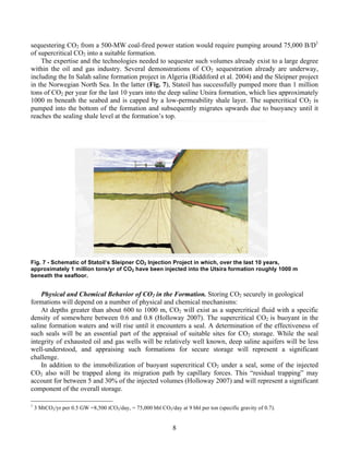 8
sequestering CO2 from a 500-MW coal-fired power station would require pumping around 75,000 B/D1
of supercritical CO2 into a suitable formation.
The expertise and the technologies needed to sequester such volumes already exist to a large degree
within the oil and gas industry. Several demonstrations of CO2 sequestration already are underway,
including the In Salah saline formation project in Algeria (Riddiford et al. 2004) and the Sleipner project
in the Norwegian North Sea. In the latter (Fig. 7), Statoil has successfully pumped more than 1 million
tons of CO2 per year for the last 10 years into the deep saline Utsira formation, which lies approximately
1000 m beneath the seabed and is capped by a low-permeability shale layer. The supercritical CO2 is
pumped into the bottom of the formation and subsequently migrates upwards due to buoyancy until it
reaches the sealing shale level at the formation’s top.
Fig. 7 - Schematic of Statoil’s Sleipner CO2 Injection Project in which, over the last 10 years,
approximately 1 million tons/yr of CO2 have been injected into the Utsira formation roughly 1000 m
beneath the seafloor.
Physical and Chemical Behavior of CO2 in the Formation. Storing CO2 securely in geological
formations will depend on a number of physical and chemical mechanisms:
At depths greater than about 600 to 1000 m, CO2 will exist as a supercritical fluid with a specific
density of somewhere between 0.6 and 0.8 (Holloway 2007). The supercritical CO2 is buoyant in the
saline formation waters and will rise until it encounters a seal. A determination of the effectiveness of
such seals will be an essential part of the appraisal of suitable sites for CO2 storage. While the seal
integrity of exhausted oil and gas wells will be relatively well known, deep saline aquifers will be less
well-understood, and appraising such formations for secure storage will represent a significant
challenge.
In addition to the immobilization of buoyant supercritical CO2 under a seal, some of the injected
CO2 also will be trapped along its migration path by capillary forces. This “residual trapping” may
account for between 5 and 30% of the injected volumes (Holloway 2007) and will represent a significant
component of the overall storage.
1
3 MtCO2/yr per 0.5 GW =8,500 tCO2/day, = 75,000 bbl CO2/day at 9 bbl per ton (specific gravity of 0.7).
 