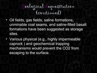 Geological Sequestration
(continued)
• Oil fields, gas fields, saline formations,
unminable coal seams, and saline-filled basalt
formations have been suggested as storage
sites.
• Various physical (e.g., highly impermeable
caprock ) and geochemical trapping
mechanisms would prevent the CO2 from
escaping to the surface.
 