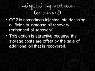 Geological Sequestration
(continued)
• CO2 is sometimes injected into declining
oil fields to increase oil recovery
(enhanced oil recovery).
• This option is attractive because the
storage costs are offset by the sale of
additional oil that is recovered.
 