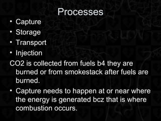Processes
• Capture
• Storage
• Transport
• Injection
CO2 is collected from fuels b4 they are
burned or from smokestack after fuels are
burned.
• Capture needs to happen at or near where
the energy is generated bcz that is where
combustion occurs.
 