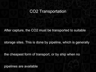 CO2 Transportation
After capture, the CO2 must be transported to suitable
storage sites. This is done by pipeline, which is generally
the cheapest form of transport, or by ship when no
pipelines are available
 