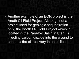 • Another example of an EOR project is the
Aneth Oil Field Project. Although not a
project used for geologic sequestration
only, the Aneth Oil Field Project which is
located in the Paradox Basin in Utah, is
injecting carbon dioxide into the ground to
enhance the oil recovery in an oil field
 