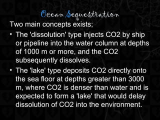 Ocean Sequestration
Two main concepts exists;
• The 'dissolution' type injects CO2 by ship
or pipeline into the water column at depths
of 1000 m or more, and the CO2
subsequently dissolves.
• The 'lake' type deposits CO2 directly onto
the sea floor at depths greater than 3000
m, where CO2 is denser than water and is
expected to form a 'lake' that would delay
dissolution of CO2 into the environment.
 