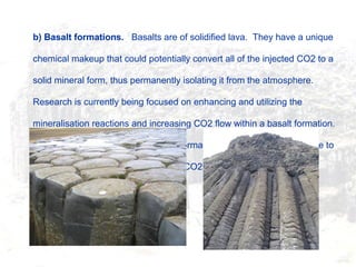b) Basalt formations. Basalts are of solidified lava. They have a unique
chemical makeup that could potentially convert all of the injected CO2 to a
solid mineral form, thus permanently isolating it from the atmosphere.
Research is currently being focused on enhancing and utilizing the
mineralisation reactions and increasing CO2 flow within a basalt formation.
Research is in its infancy, but these formations may, in the future, prove to
be optimal storage sites for stranded CO2 emissions.
 